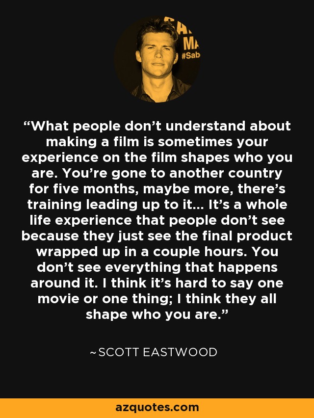 What people don't understand about making a film is sometimes your experience on the film shapes who you are. You're gone to another country for five months, maybe more, there's training leading up to it... It's a whole life experience that people don't see because they just see the final product wrapped up in a couple hours. You don't see everything that happens around it. I think it's hard to say one movie or one thing; I think they all shape who you are. - Scott Eastwood