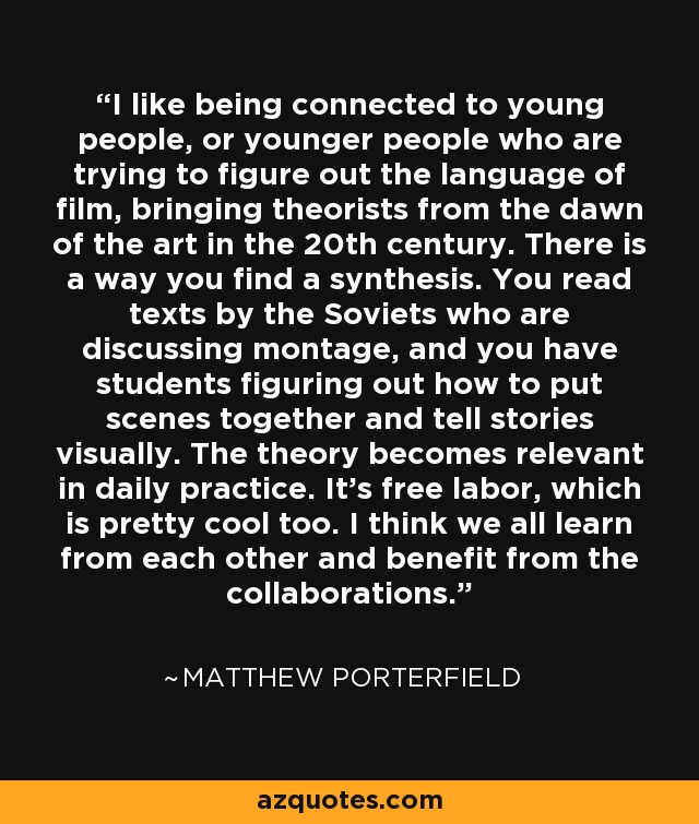 I like being connected to young people, or younger people who are trying to figure out the language of film, bringing theorists from the dawn of the art in the 20th century. There is a way you find a synthesis. You read texts by the Soviets who are discussing montage, and you have students figuring out how to put scenes together and tell stories visually. The theory becomes relevant in daily practice. It's free labor, which is pretty cool too. I think we all learn from each other and benefit from the collaborations. - Matthew Porterfield