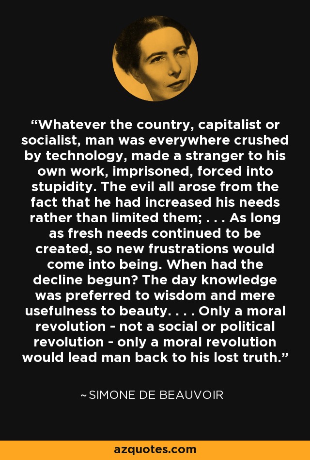 Whatever the country, capitalist or socialist, man was everywhere crushed by technology, made a stranger to his own work, imprisoned, forced into stupidity. The evil all arose from the fact that he had increased his needs rather than limited them; . . . As long as fresh needs continued to be created, so new frustrations would come into being. When had the decline begun? The day knowledge was preferred to wisdom and mere usefulness to beauty. . . . Only a moral revolution - not a social or political revolution - only a moral revolution would lead man back to his lost truth. - Simone de Beauvoir