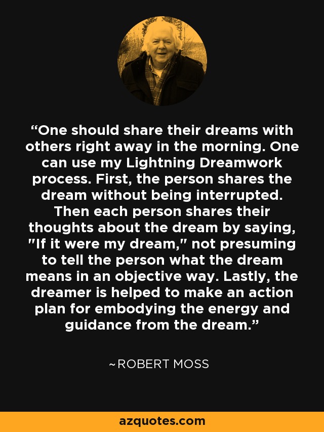 One should share their dreams with others right away in the morning. One can use my Lightning Dreamwork process. First, the person shares the dream without being interrupted. Then each person shares their thoughts about the dream by saying, 