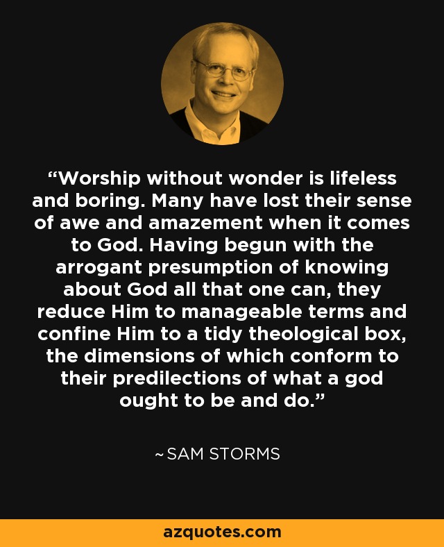 Worship without wonder is lifeless and boring. Many have lost their sense of awe and amazement when it comes to God. Having begun with the arrogant presumption of knowing about God all that one can, they reduce Him to manageable terms and confine Him to a tidy theological box, the dimensions of which conform to their predilections of what a god ought to be and do. - Sam Storms