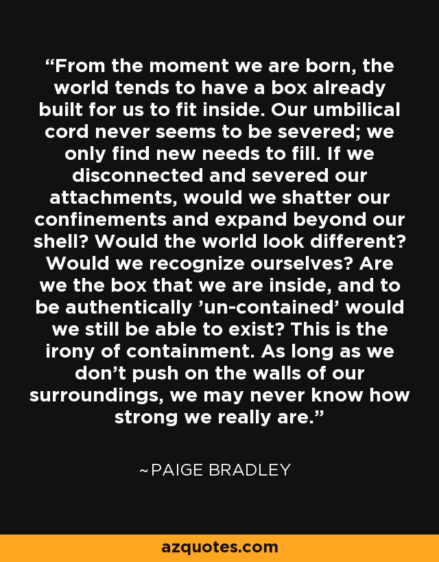 From the moment we are born, the world tends to have a box already built for us to fit inside. Our umbilical cord never seems to be severed; we only find new needs to fill. If we disconnected and severed our attachments, would we shatter our confinements and expand beyond our shell? Would the world look different? Would we recognize ourselves? Are we the box that we are inside, and to be authentically 'un-contained' would we still be able to exist? This is the irony of containment. As long as we don't push on the walls of our surroundings, we may never know how strong we really are. - Paige Bradley