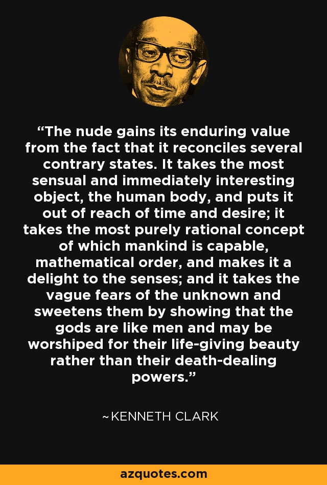 The nude gains its enduring value from the fact that it reconciles several contrary states. It takes the most sensual and immediately interesting object, the human body, and puts it out of reach of time and desire; it takes the most purely rational concept of which mankind is capable, mathematical order, and makes it a delight to the senses; and it takes the vague fears of the unknown and sweetens them by showing that the gods are like men and may be worshiped for their life-giving beauty rather than their death-dealing powers. - Kenneth Clark