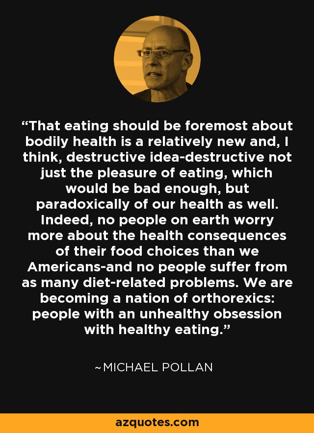 That eating should be foremost about bodily health is a relatively new and, I think, destructive idea-destructive not just the pleasure of eating, which would be bad enough, but paradoxically of our health as well. Indeed, no people on earth worry more about the health consequences of their food choices than we Americans-and no people suffer from as many diet-related problems. We are becoming a nation of orthorexics: people with an unhealthy obsession with healthy eating. - Michael Pollan