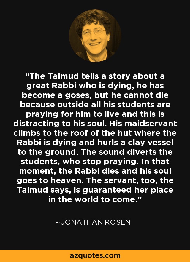 The Talmud tells a story about a great Rabbi who is dying, he has become a goses, but he cannot die because outside all his students are praying for him to live and this is distracting to his soul. His maidservant climbs to the roof of the hut where the Rabbi is dying and hurls a clay vessel to the ground. The sound diverts the students, who stop praying. In that moment, the Rabbi dies and his soul goes to heaven. The servant, too, the Talmud says, is guaranteed her place in the world to come. - Jonathan Rosen