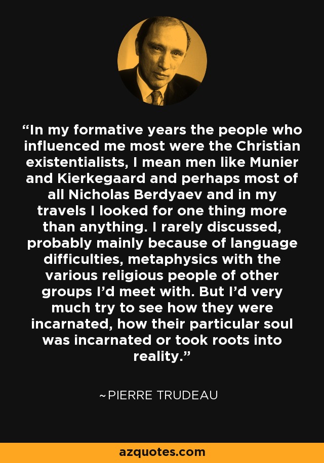 In my formative years the people who influenced me most were the Christian existentialists, I mean men like Munier and Kierkegaard and perhaps most of all Nicholas Berdyaev and in my travels I looked for one thing more than anything. I rarely discussed, probably mainly because of language difficulties, metaphysics with the various religious people of other groups I'd meet with. But I'd very much try to see how they were incarnated, how their particular soul was incarnated or took roots into reality. - Pierre Trudeau