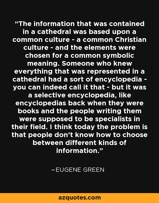 The information that was contained in a cathedral was based upon a common culture - a common Christian culture - and the elements were chosen for a common symbolic meaning. Someone who knew everything that was represented in a cathedral had a sort of encyclopedia - you can indeed call it that - but it was a selective encyclopedia, like encyclopedias back when they were books and the people writing them were supposed to be specialists in their field. I think today the problem is that people don't know how to choose between different kinds of information. - Eugene Green