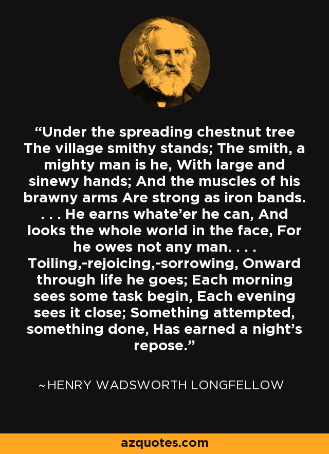 Under the spreading chestnut tree The village smithy stands; The smith, a mighty man is he, With large and sinewy hands; And the muscles of his brawny arms Are strong as iron bands. . . . He earns whate'er he can, And looks the whole world in the face, For he owes not any man. . . . Toiling,-rejoicing,-sorrowing, Onward through life he goes; Each morning sees some task begin, Each evening sees it close; Something attempted, something done, Has earned a night's repose. - Henry Wadsworth Longfellow