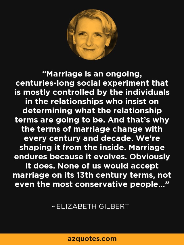 Marriage is an ongoing, centuries-long social experiment that is mostly controlled by the individuals in the relationships who insist on determining what the relationship terms are going to be. And that's why the terms of marriage change with every century and decade. We're shaping it from the inside. Marriage endures because it evolves. Obviously it does. None of us would accept marriage on its 13th century terms, not even the most conservative people... - Elizabeth Gilbert