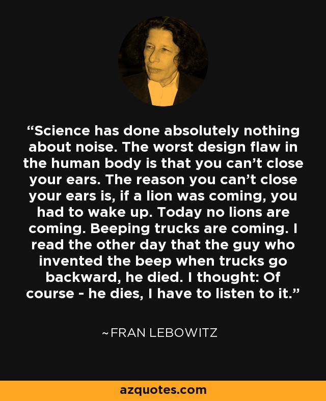 Science has done absolutely nothing about noise. The worst design flaw in the human body is that you can't close your ears. The reason you can't close your ears is, if a lion was coming, you had to wake up. Today no lions are coming. Beeping trucks are coming. I read the other day that the guy who invented the beep when trucks go backward, he died. I thought: Of course - he dies, I have to listen to it. - Fran Lebowitz