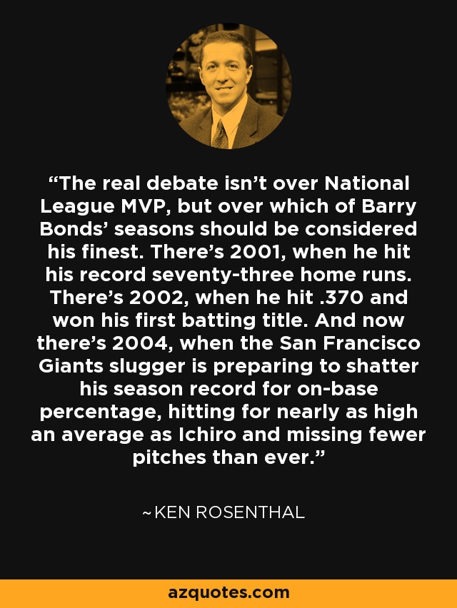 The real debate isn't over National League MVP, but over which of Barry Bonds' seasons should be considered his finest. There's 2001, when he hit his record seventy-three home runs. There's 2002, when he hit .370 and won his first batting title. And now there's 2004, when the San Francisco Giants slugger is preparing to shatter his season record for on-base percentage, hitting for nearly as high an average as Ichiro and missing fewer pitches than ever. - Ken Rosenthal