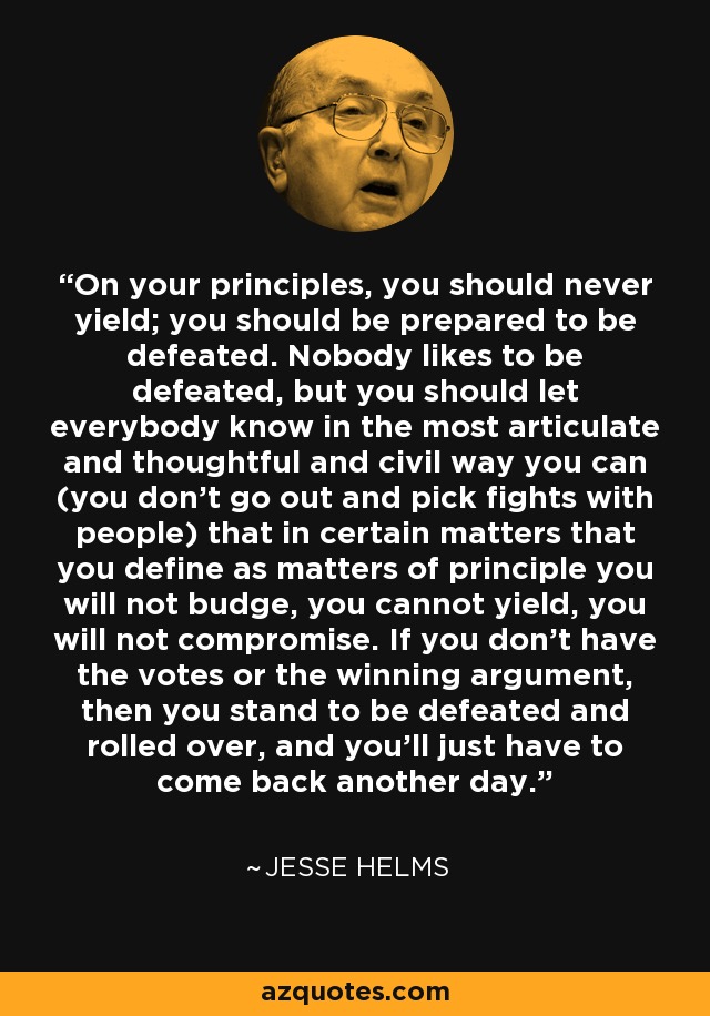On your principles, you should never yield; you should be prepared to be defeated. Nobody likes to be defeated, but you should let everybody know in the most articulate and thoughtful and civil way you can (you don't go out and pick fights with people) that in certain matters that you define as matters of principle you will not budge, you cannot yield, you will not compromise. If you don't have the votes or the winning argument, then you stand to be defeated and rolled over, and you'll just have to come back another day. - Jesse Helms