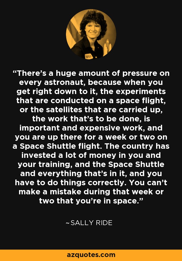 There's a huge amount of pressure on every astronaut, because when you get right down to it, the experiments that are conducted on a space flight, or the satellites that are carried up, the work that's to be done, is important and expensive work, and you are up there for a week or two on a Space Shuttle flight. The country has invested a lot of money in you and your training, and the Space Shuttle and everything that's in it, and you have to do things correctly. You can't make a mistake during that week or two that you're in space. - Sally Ride