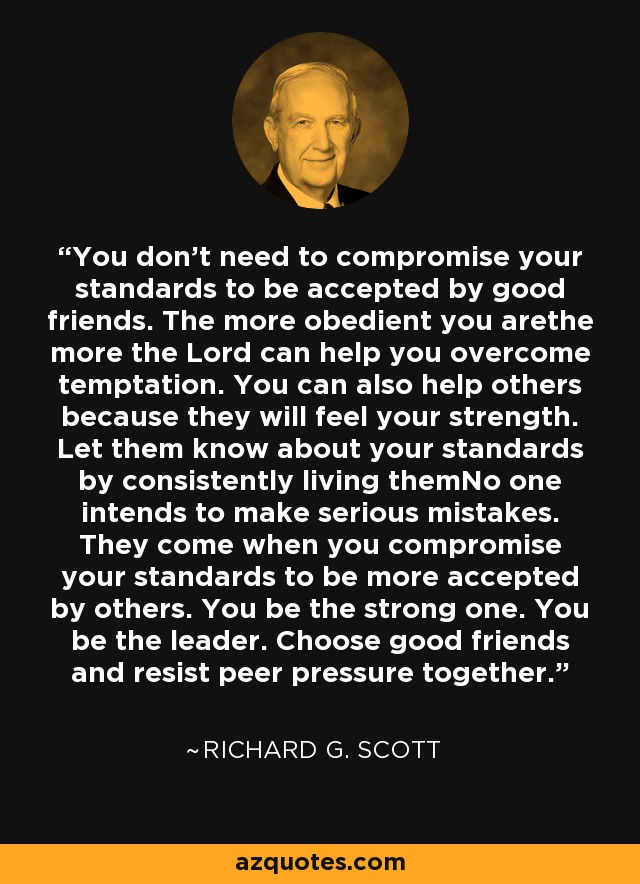 You don't need to compromise your standards to be accepted by good friends. The more obedient you arethe more the Lord can help you overcome temptation. You can also help others because they will feel your strength. Let them know about your standards by consistently living themNo one intends to make serious mistakes. They come when you compromise your standards to be more accepted by others. You be the strong one. You be the leader. Choose good friends and resist peer pressure together. - Richard G. Scott