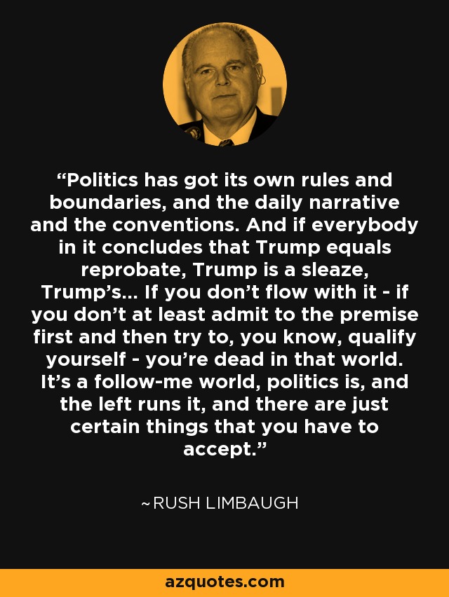 Politics has got its own rules and boundaries, and the daily narrative and the conventions. And if everybody in it concludes that Trump equals reprobate, Trump is a sleaze, Trump's... If you don't flow with it - if you don't at least admit to the premise first and then try to, you know, qualify yourself - you're dead in that world. It's a follow-me world, politics is, and the left runs it, and there are just certain things that you have to accept. - Rush Limbaugh
