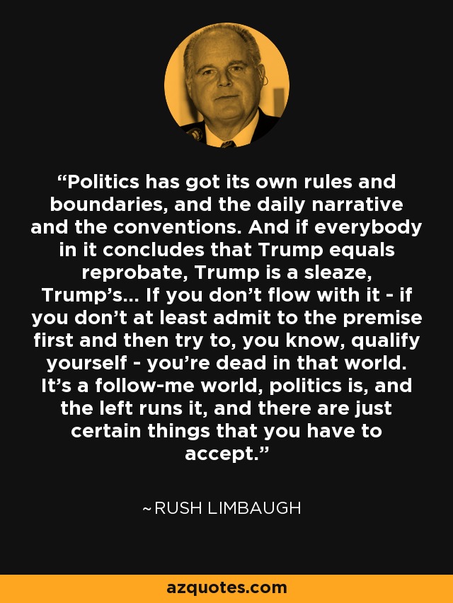 Politics has got its own rules and boundaries, and the daily narrative and the conventions. And if everybody in it concludes that Trump equals reprobate, Trump is a sleaze, Trump's... If you don't flow with it - if you don't at least admit to the premise first and then try to, you know, qualify yourself - you're dead in that world. It's a follow-me world, politics is, and the left runs it, and there are just certain things that you have to accept. - Rush Limbaugh