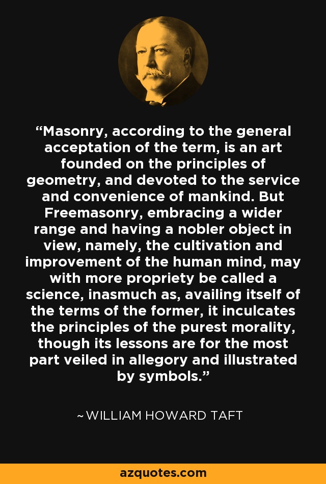 Masonry, according to the general acceptation of the term, is an art founded on the principles of geometry, and devoted to the service and convenience of mankind. But Freemasonry, embracing a wider range and having a nobler object in view, namely, the cultivation and improvement of the human mind, may with more propriety be called a science, inasmuch as, availing itself of the terms of the former, it inculcates the principles of the purest morality, though its lessons are for the most part veiled in allegory and illustrated by symbols. - William Howard Taft