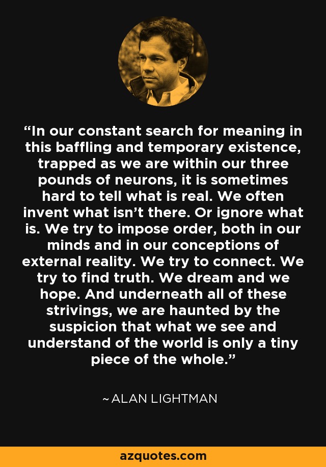 In our constant search for meaning in this baffling and temporary existence, trapped as we are within our three pounds of neurons, it is sometimes hard to tell what is real. We often invent what isn't there. Or ignore what is. We try to impose order, both in our minds and in our conceptions of external reality. We try to connect. We try to find truth. We dream and we hope. And underneath all of these strivings, we are haunted by the suspicion that what we see and understand of the world is only a tiny piece of the whole. - Alan Lightman