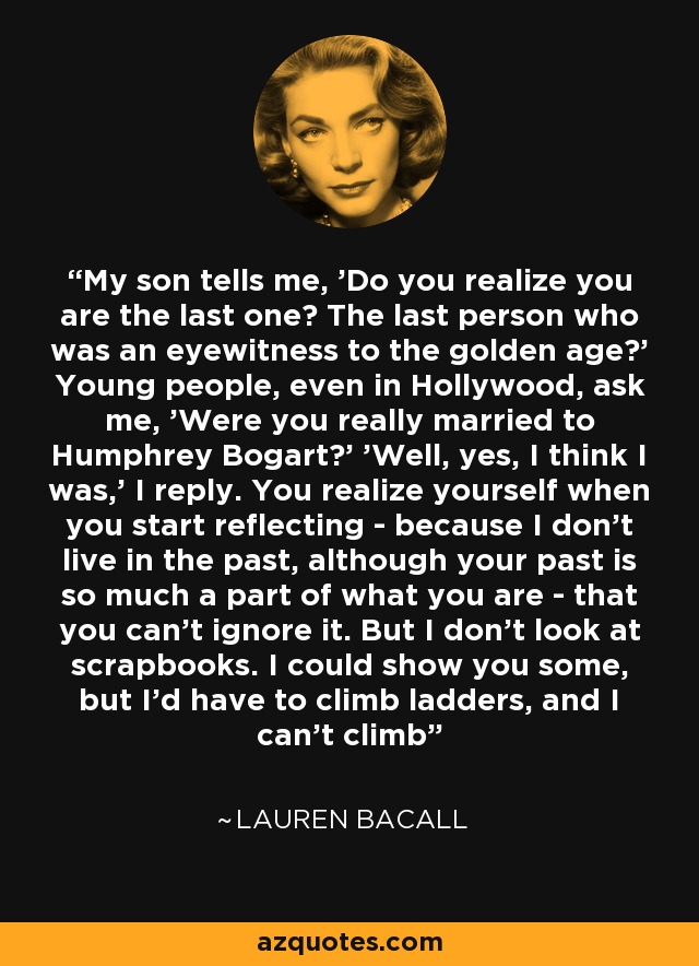 My son tells me, 'Do you realize you are the last one? The last person who was an eyewitness to the golden age?' Young people, even in Hollywood, ask me, 'Were you really married to Humphrey Bogart?' 'Well, yes, I think I was,' I reply. You realize yourself when you start reflecting - because I don't live in the past, although your past is so much a part of what you are - that you can't ignore it. But I don't look at scrapbooks. I could show you some, but I'd have to climb ladders, and I can't climb - Lauren Bacall