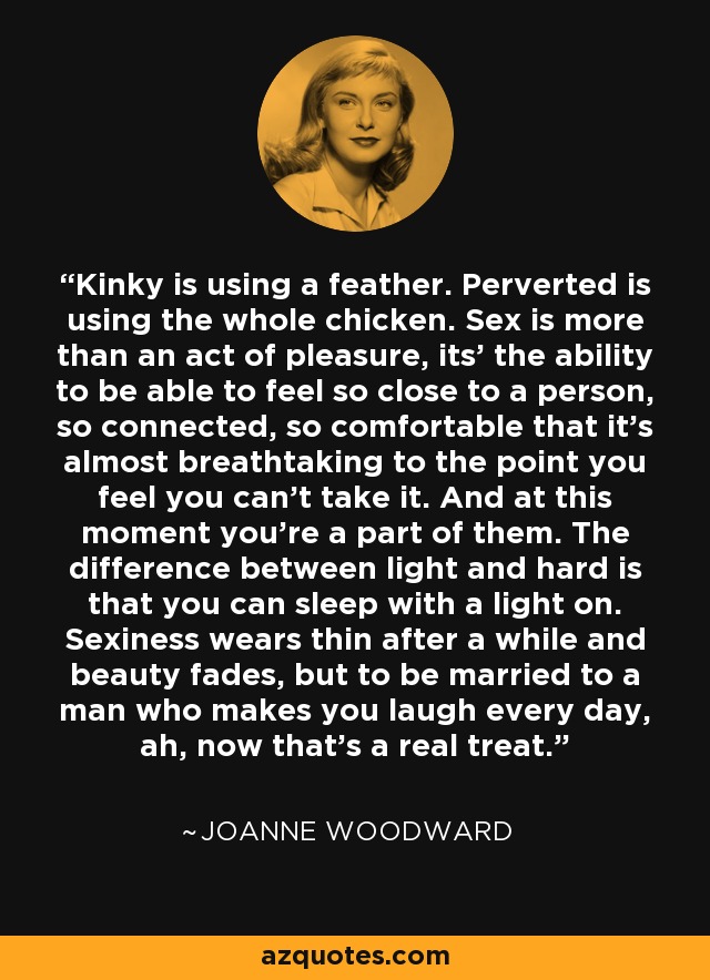 Kinky is using a feather. Perverted is using the whole chicken. Sex is more than an act of pleasure, its' the ability to be able to feel so close to a person, so connected, so comfortable that it's almost breathtaking to the point you feel you can't take it. And at this moment you're a part of them. The difference between light and hard is that you can sleep with a light on. Sexiness wears thin after a while and beauty fades, but to be married to a man who makes you laugh every day, ah, now that's a real treat. - Joanne Woodward