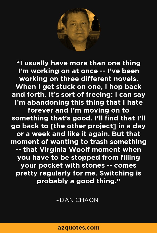 I usually have more than one thing I'm working on at once -- I've been working on three different novels. When I get stuck on one, I hop back and forth. It's sort of freeing: I can say I'm abandoning this thing that I hate forever and I'm moving on to something that's good. I'll find that I'll go back to [the other project] in a day or a week and like it again. But that moment of wanting to trash something -- that Virginia Woolf moment when you have to be stopped from filling your pocket with stones -- comes pretty regularly for me. Switching is probably a good thing. - Dan Chaon