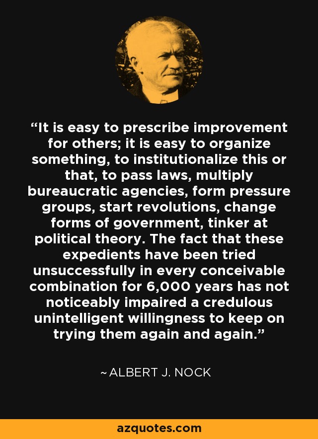 It is easy to prescribe improvement for others; it is easy to organize something, to institutionalize this or that, to pass laws, multiply bureaucratic agencies, form pressure groups, start revolutions, change forms of government, tinker at political theory. The fact that these expedients have been tried unsuccessfully in every conceivable combination for 6,000 years has not noticeably impaired a credulous unintelligent willingness to keep on trying them again and again. - Albert J. Nock
