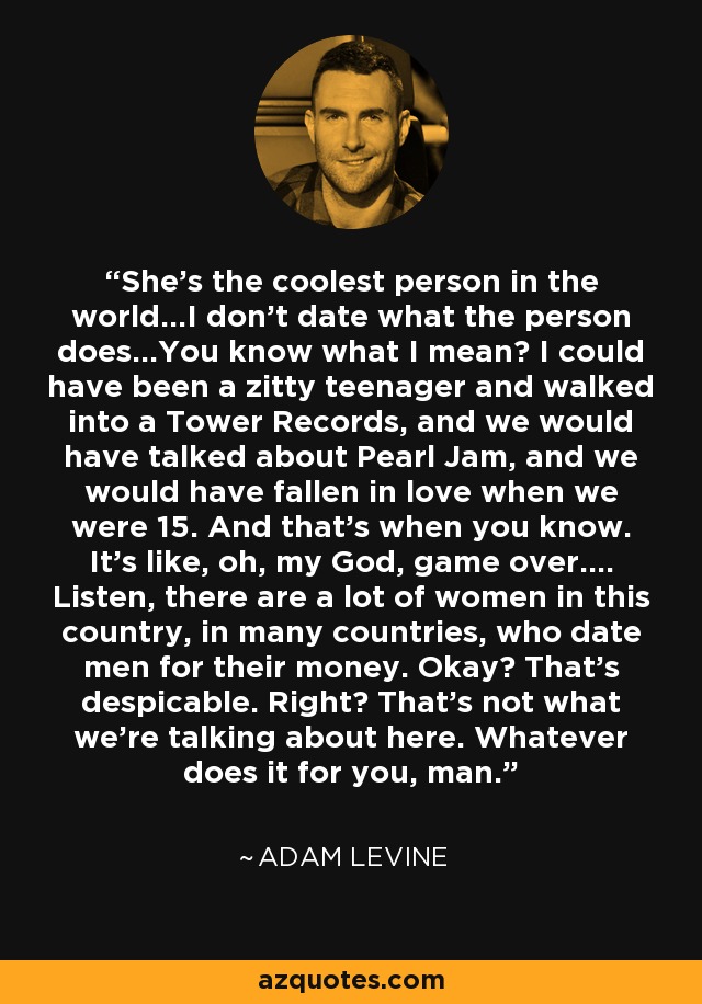 She's the coolest person in the world...I don't date what the person does...You know what I mean? I could have been a zitty teenager and walked into a Tower Records, and we would have talked about Pearl Jam, and we would have fallen in love when we were 15. And that's when you know. It's like, oh, my God, game over.... Listen, there are a lot of women in this country, in many countries, who date men for their money. Okay? That's despicable. Right? That's not what we're talking about here. Whatever does it for you, man. - Adam Levine