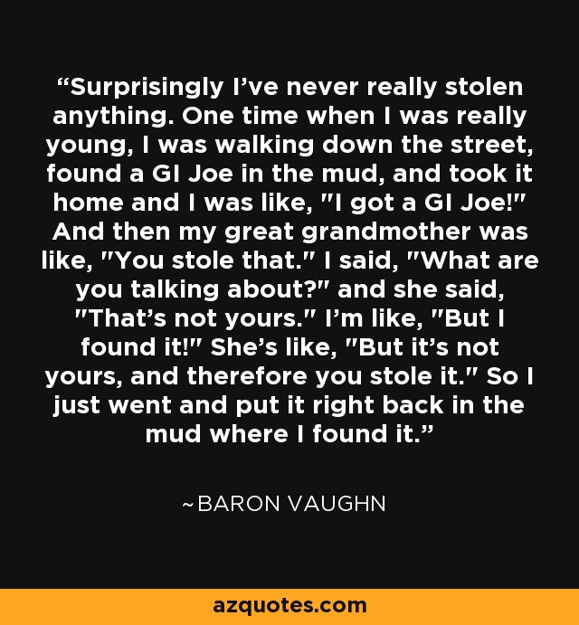 Surprisingly I've never really stolen anything. One time when I was really young, I was walking down the street, found a GI Joe in the mud, and took it home and I was like, 