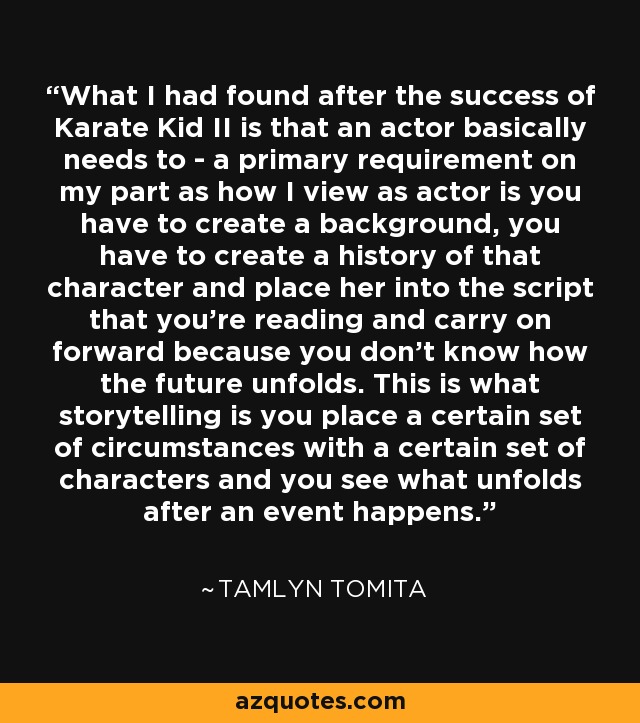 What I had found after the success of Karate Kid II is that an actor basically needs to - a primary requirement on my part as how I view as actor is you have to create a background, you have to create a history of that character and place her into the script that you're reading and carry on forward because you don't know how the future unfolds. This is what storytelling is you place a certain set of circumstances with a certain set of characters and you see what unfolds after an event happens. - Tamlyn Tomita