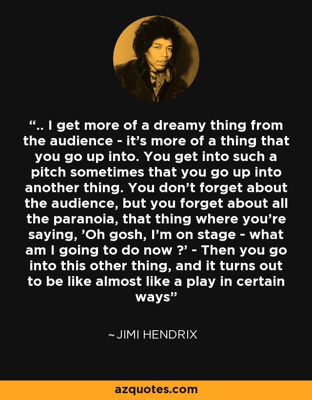 .. I get more of a dreamy thing from the audience - it's more of a thing that you go up into. You get into such a pitch sometimes that you go up into another thing. You don't forget about the audience, but you forget about all the paranoia, that thing where you're saying, 'Oh gosh, I'm on stage - what am I going to do now ?' - Then you go into this other thing, and it turns out to be like almost like a play in certain ways - Jimi Hendrix