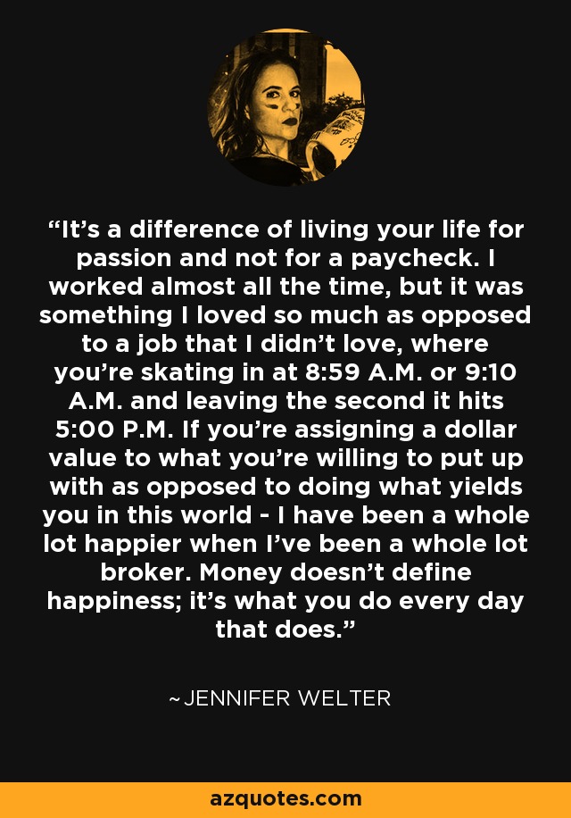 It's a difference of living your life for passion and not for a paycheck. I worked almost all the time, but it was something I loved so much as opposed to a job that I didn't love, where you're skating in at 8:59 A.M. or 9:10 A.M. and leaving the second it hits 5:00 P.M. If you're assigning a dollar value to what you're willing to put up with as opposed to doing what yields you in this world - I have been a whole lot happier when I've been a whole lot broker. Money doesn't define happiness; it's what you do every day that does. - Jennifer Welter