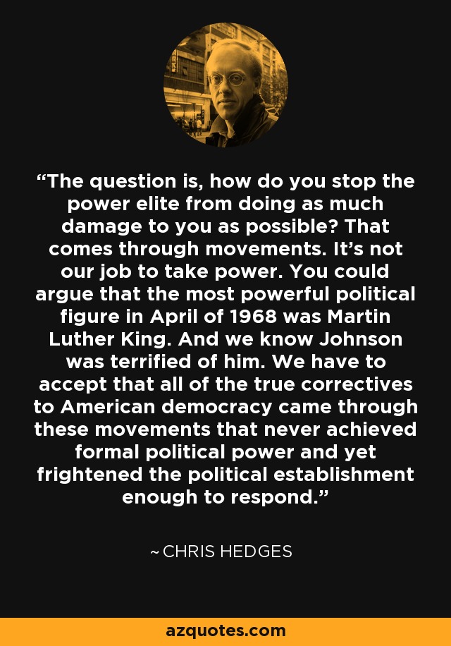 The question is, how do you stop the power elite from doing as much damage to you as possible? That comes through movements. It's not our job to take power. You could argue that the most powerful political figure in April of 1968 was Martin Luther King. And we know Johnson was terrified of him. We have to accept that all of the true correctives to American democracy came through these movements that never achieved formal political power and yet frightened the political establishment enough to respond. - Chris Hedges
