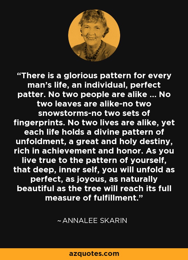 There is a glorious pattern for every man's life, an individual, perfect patter. No two people are alike ... No two leaves are alike-no two snowstorms-no two sets of fingerprints. No two lives are alike, yet each life holds a divine pattern of unfoldment, a great and holy destiny, rich in achievement and honor. As you live true to the pattern of yourself, that deep, inner self, you will unfold as perfect, as joyous, as naturally beautiful as the tree will reach its full measure of fulfillment. - Annalee Skarin