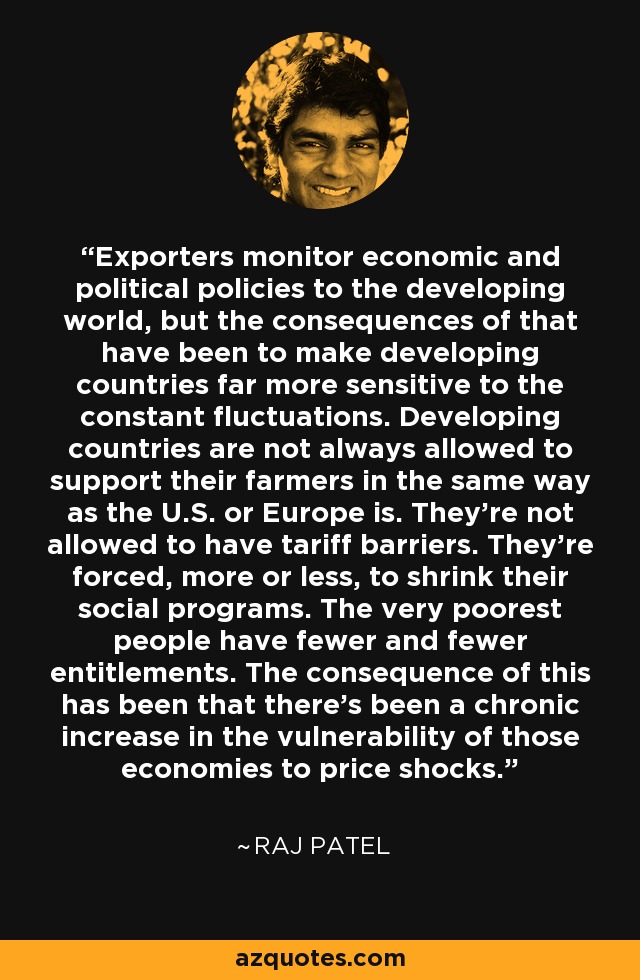 Exporters monitor economic and political policies to the developing world, but the consequences of that have been to make developing countries far more sensitive to the constant fluctuations. Developing countries are not always allowed to support their farmers in the same way as the U.S. or Europe is. They're not allowed to have tariff barriers. They're forced, more or less, to shrink their social programs. The very poorest people have fewer and fewer entitlements. The consequence of this has been that there's been a chronic increase in the vulnerability of those economies to price shocks. - Raj Patel