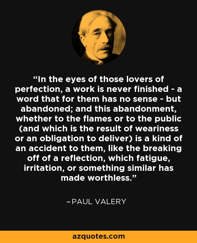 In the eyes of those lovers of perfection, a work is never finished - a word that for them has no sense - but abandoned; and this abandonment, whether to the flames or to the public (and which is the result of weariness or an obligation to deliver) is a kind of an accident to them, like the breaking off of a reflection, which fatigue, irritation, or something similar has made worthless. - Paul Valery
