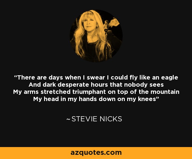 There are days when I swear I could fly like an eagle And dark desperate hours that nobody sees My arms stretched triumphant on top of the mountain My head in my hands down on my knees - Stevie Nicks