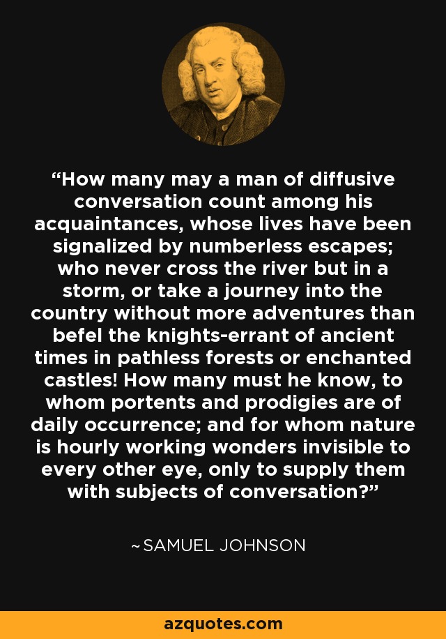 How many may a man of diffusive conversation count among his acquaintances, whose lives have been signalized by numberless escapes; who never cross the river but in a storm, or take a journey into the country without more adventures than befel the knights-errant of ancient times in pathless forests or enchanted castles! How many must he know, to whom portents and prodigies are of daily occurrence; and for whom nature is hourly working wonders invisible to every other eye, only to supply them with subjects of conversation? - Samuel Johnson