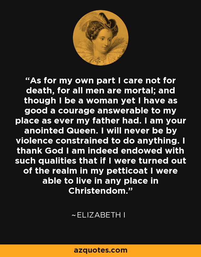As for my own part I care not for death, for all men are mortal; and though I be a woman yet I have as good a courage answerable to my place as ever my father had. I am your anointed Queen. I will never be by violence constrained to do anything. I thank God I am indeed endowed with such qualities that if I were turned out of the realm in my petticoat I were able to live in any place in Christendom. - Elizabeth I