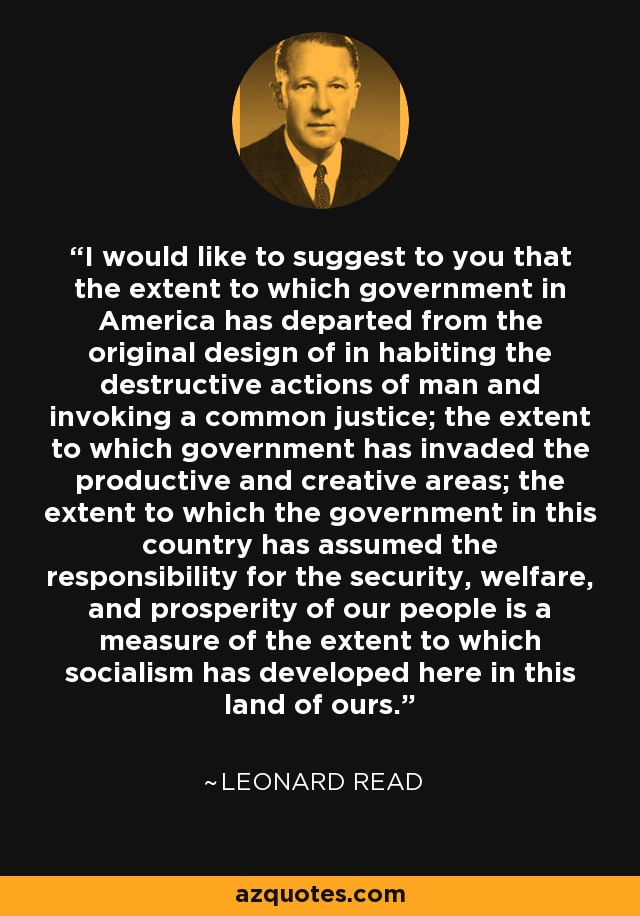 I would like to suggest to you that the extent to which government in America has departed from the original design of in habiting the destructive actions of man and invoking a common justice; the extent to which government has invaded the productive and creative areas; the extent to which the government in this country has assumed the responsibility for the security, welfare, and prosperity of our people is a measure of the extent to which socialism has developed here in this land of ours. - Leonard Read