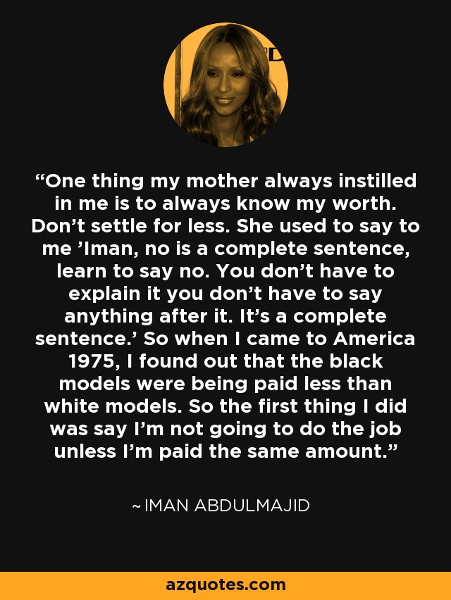 One thing my mother always instilled in me is to always know my worth. Don't settle for less. She used to say to me 'Iman, no is a complete sentence, learn to say no. You don't have to explain it you don't have to say anything after it. It's a complete sentence.' So when I came to America 1975, I found out that the black models were being paid less than white models. So the first thing I did was say I'm not going to do the job unless I'm paid the same amount. - Iman Abdulmajid