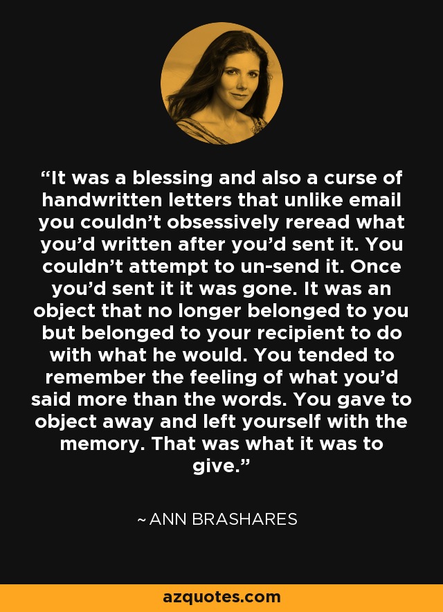 It was a blessing and also a curse of handwritten letters that unlike email you couldn’t obsessively reread what you’d written after you’d sent it. You couldn’t attempt to un-send it. Once you’d sent it it was gone. It was an object that no longer belonged to you but belonged to your recipient to do with what he would. You tended to remember the feeling of what you’d said more than the words. You gave to object away and left yourself with the memory. That was what it was to give. - Ann Brashares