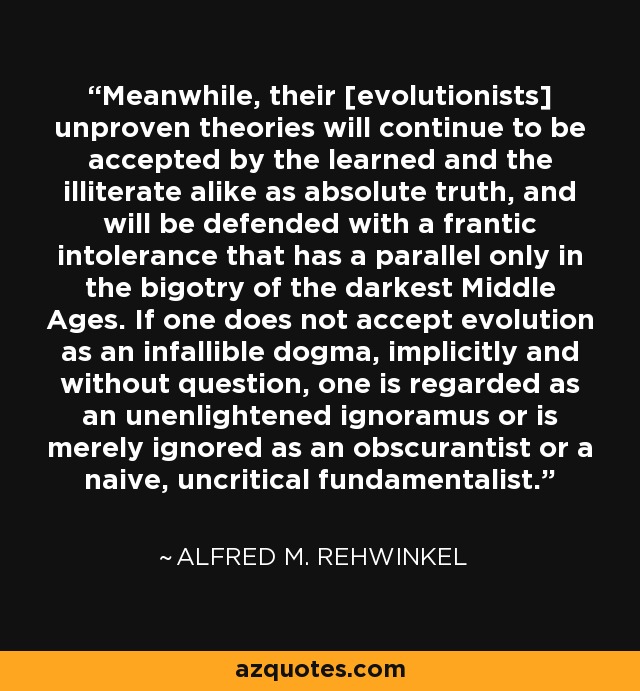 Meanwhile, their [evolutionists] unproven theories will continue to be accepted by the learned and the illiterate alike as absolute truth, and will be defended with a frantic intolerance that has a parallel only in the bigotry of the darkest Middle Ages. If one does not accept evolution as an infallible dogma, implicitly and without question, one is regarded as an unenlightened ignoramus or is merely ignored as an obscurantist or a naive, uncritical fundamentalist. - Alfred M. Rehwinkel