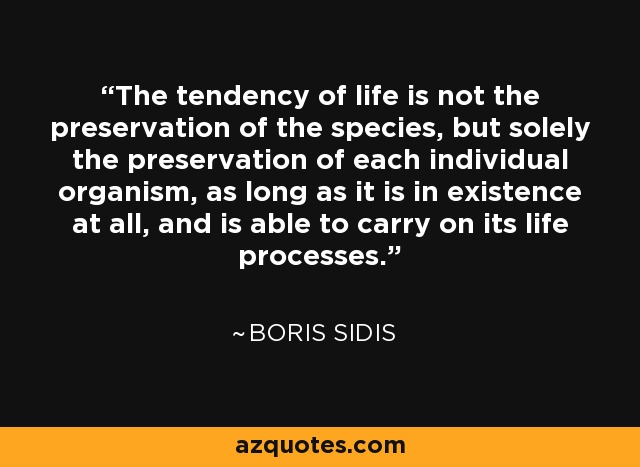 The tendency of life is not the preservation of the species, but solely the preservation of each individual organism, as long as it is in existence at all, and is able to carry on its life processes. - Boris Sidis
