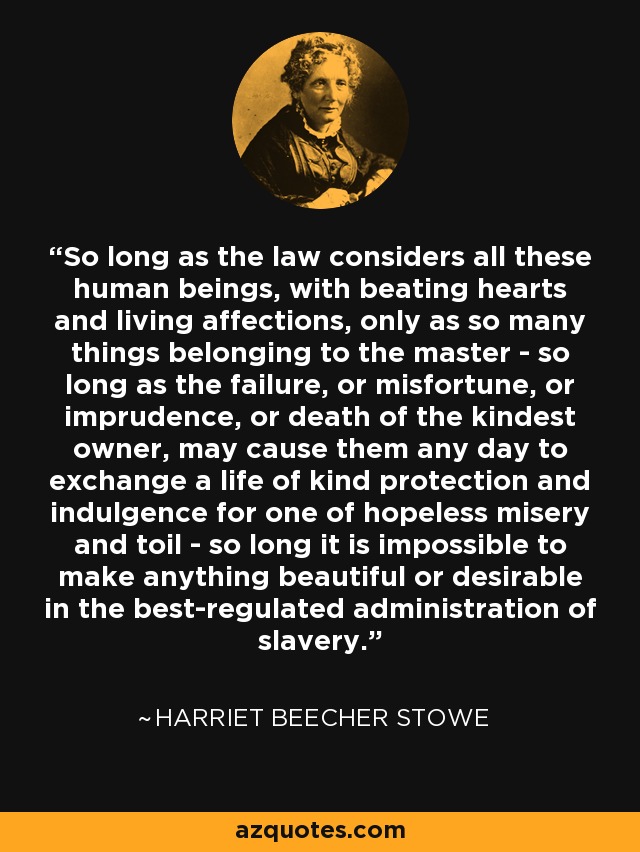 So long as the law considers all these human beings, with beating hearts and living affections, only as so many things belonging to the master - so long as the failure, or misfortune, or imprudence, or death of the kindest owner, may cause them any day to exchange a life of kind protection and indulgence for one of hopeless misery and toil - so long it is impossible to make anything beautiful or desirable in the best-regulated administration of slavery. - Harriet Beecher Stowe