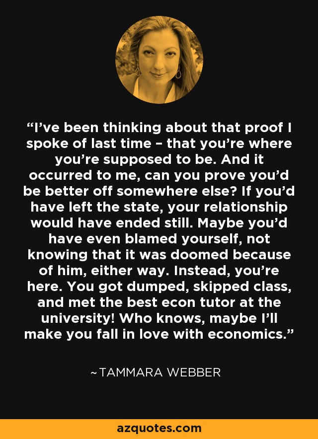 I’ve been thinking about that proof I spoke of last time – that you’re where you’re supposed to be. And it occurred to me, can you prove you’d be better off somewhere else? If you’d have left the state, your relationship would have ended still. Maybe you’d have even blamed yourself, not knowing that it was doomed because of him, either way. Instead, you’re here. You got dumped, skipped class, and met the best econ tutor at the university! Who knows, maybe I’ll make you fall in love with economics. - Tammara Webber