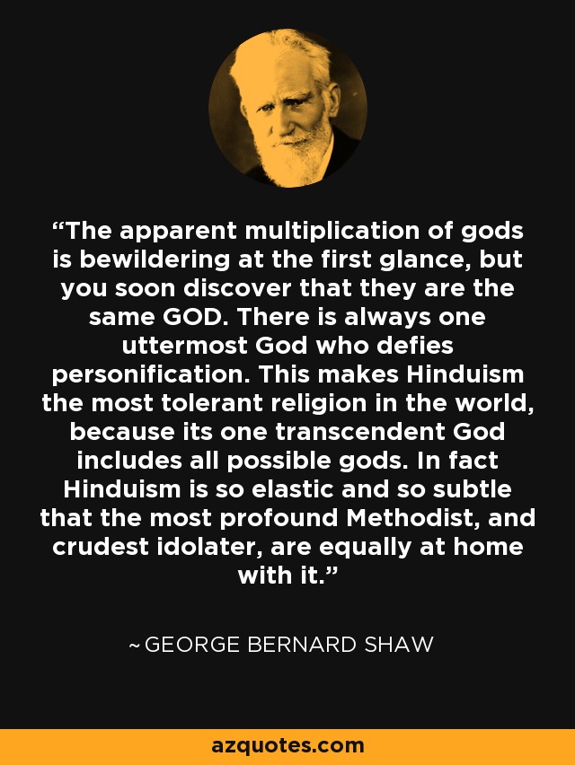The apparent multiplication of gods is bewildering at the first glance, but you soon discover that they are the same GOD. There is always one uttermost God who defies personification. This makes Hinduism the most tolerant religion in the world, because its one transcendent God includes all possible gods. In fact Hinduism is so elastic and so subtle that the most profound Methodist, and crudest idolater, are equally at home with it. - George Bernard Shaw