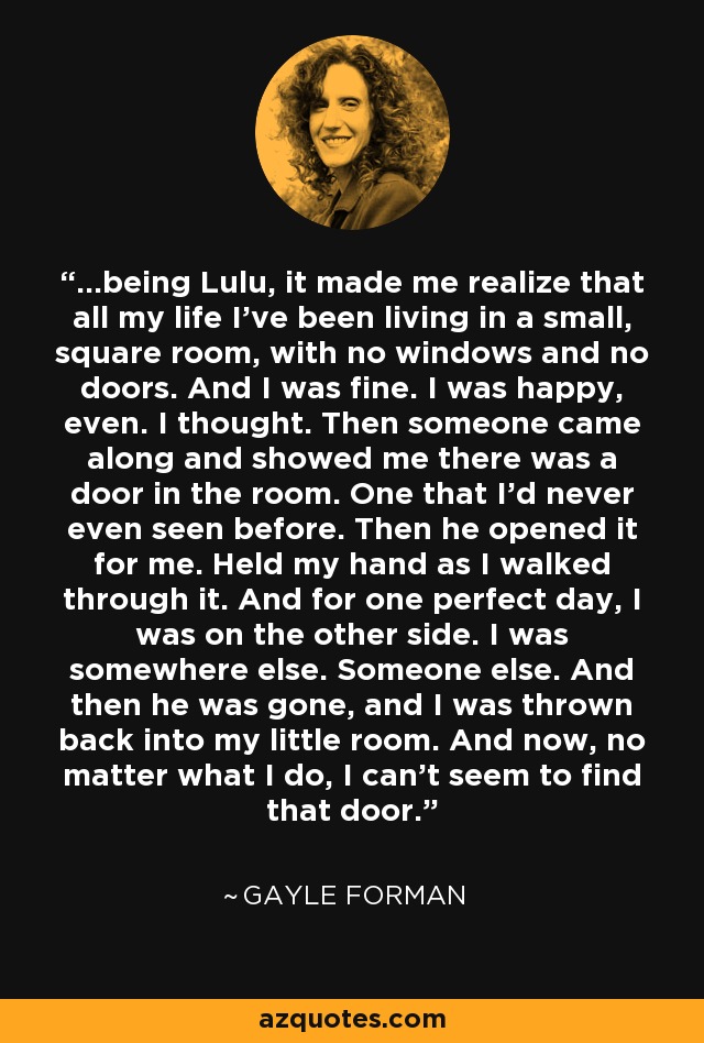 ...being Lulu, it made me realize that all my life I've been living in a small, square room, with no windows and no doors. And I was fine. I was happy, even. I thought. Then someone came along and showed me there was a door in the room. One that I'd never even seen before. Then he opened it for me. Held my hand as I walked through it. And for one perfect day, I was on the other side. I was somewhere else. Someone else. And then he was gone, and I was thrown back into my little room. And now, no matter what I do, I can't seem to find that door. - Gayle Forman