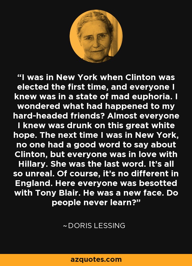 I was in New York when Clinton was elected the first time, and everyone I knew was in a state of mad euphoria. I wondered what had happened to my hard-headed friends? Almost everyone I knew was drunk on this great white hope. The next time I was in New York, no one had a good word to say about Clinton, but everyone was in love with Hillary. She was the last word. It's all so unreal. Of course, it's no different in England. Here everyone was besotted with Tony Blair. He was a new face. Do people never learn? - Doris Lessing