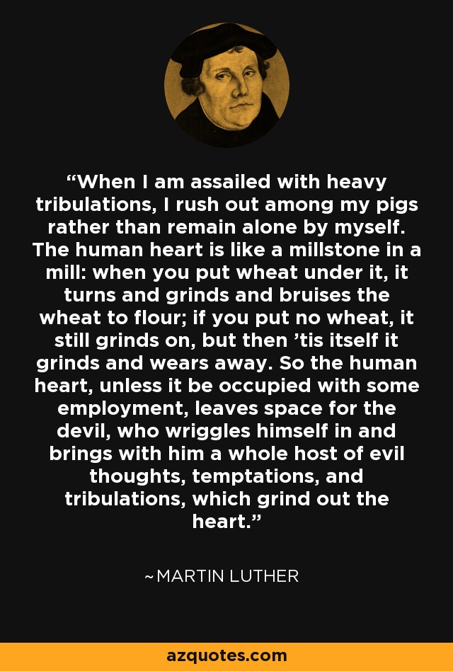 When I am assailed with heavy tribulations, I rush out among my pigs rather than remain alone by myself. The human heart is like a millstone in a mill: when you put wheat under it, it turns and grinds and bruises the wheat to flour; if you put no wheat, it still grinds on, but then 'tis itself it grinds and wears away. So the human heart, unless it be occupied with some employment, leaves space for the devil, who wriggles himself in and brings with him a whole host of evil thoughts, temptations, and tribulations, which grind out the heart. - Martin Luther