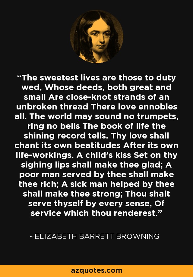 The sweetest lives are those to duty wed, Whose deeds, both great and small Are close-knot strands of an unbroken thread There love ennobles all. The world may sound no trumpets, ring no bells The book of life the shining record tells. Thy love shall chant its own beatitudes After its own life-workings. A child's kiss Set on thy sighing lips shall make thee glad; A poor man served by thee shall make thee rich; A sick man helped by thee shall make thee strong; Thou shalt serve thyself by every sense, Of service which thou renderest. - Elizabeth Barrett Browning